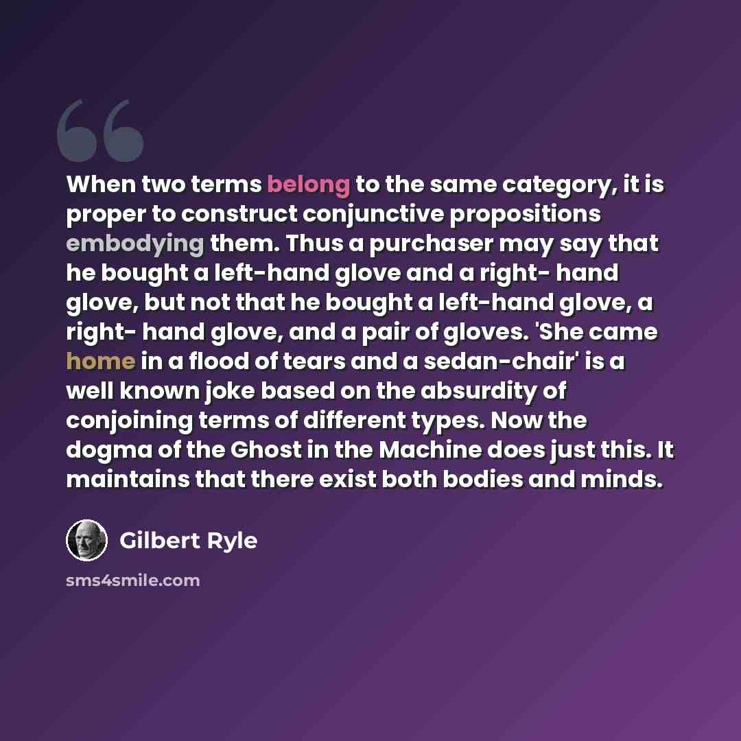“When two terms belong to the same category, it is proper to construct conjunctive propositions embodying them. Thus a purchaser may say that he bought a left-hand glove and a right- hand glove, but not that he bought a left-hand glove, a right- hand glove, and a pair of gloves. 'She came home in a…” quote by Gilbert Ryle