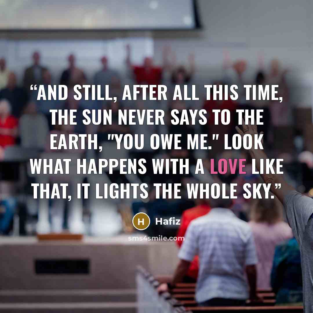 “And still, after all this time, The sun never says to the earth, "You owe Me." Look what happens with A love like that, It lights the Whole Sky.” quote by Hafiz