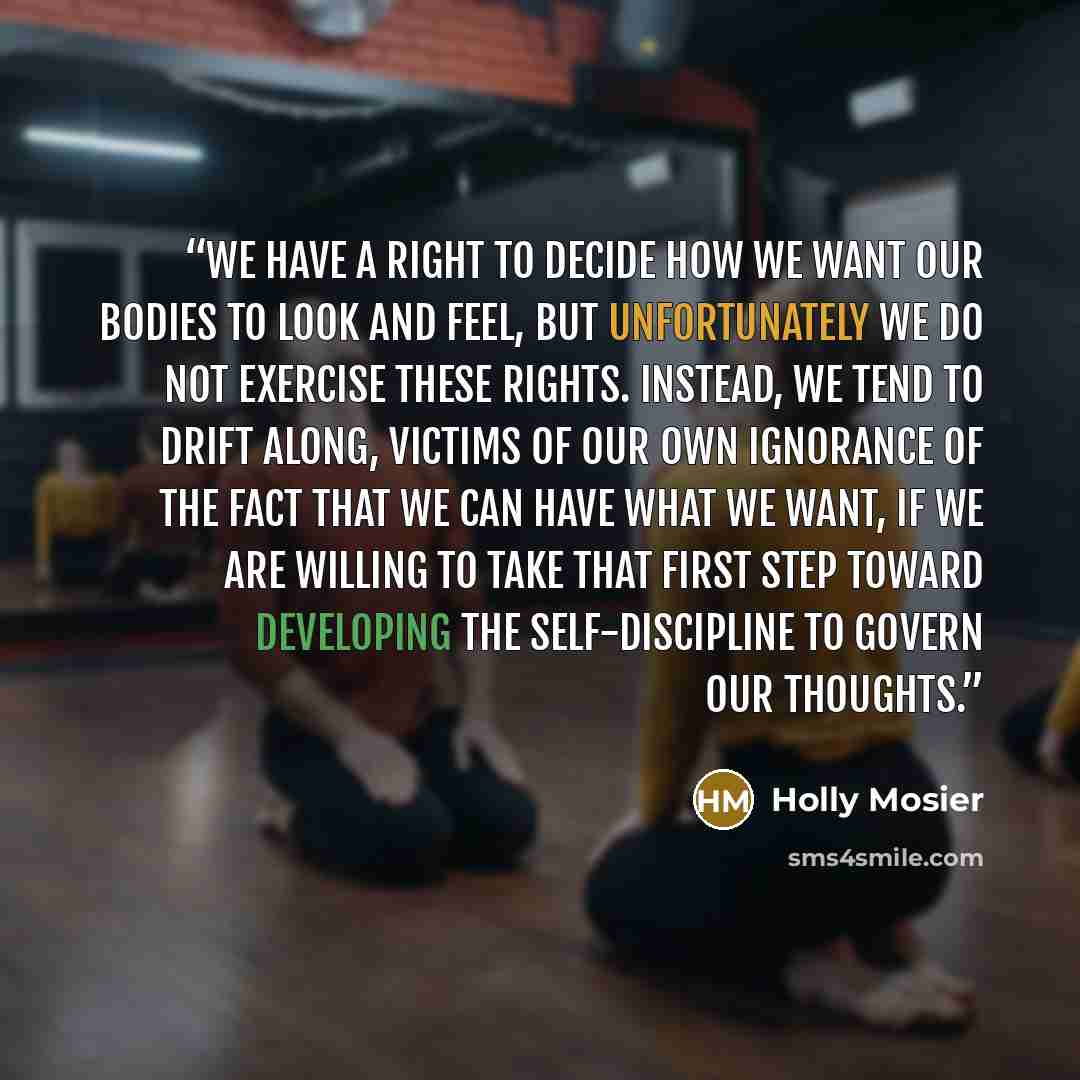 “We have a right to decide how we want our bodies to look and feel, but unfortunately we do not exercise these rights. Instead, we tend to drift along, victims of our own ignorance of the fact that we can have what we want, if we are willing to take that first step toward developing the…” quote by Holly Mosier