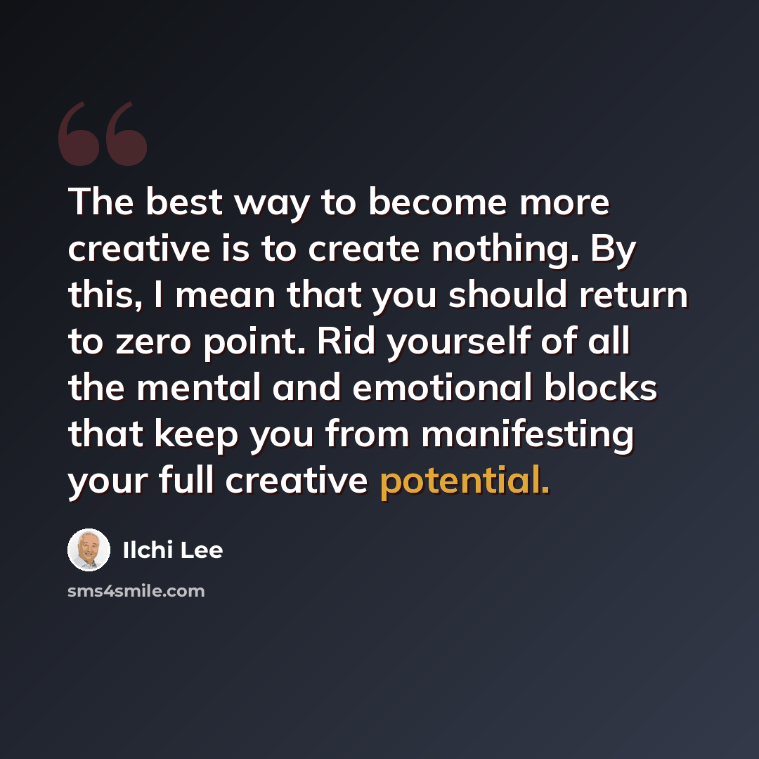 “The best way to become more creative is to create nothing. By this, I mean that you should return to zero point. Rid yourself of all the mental and emotional blocks that keep you from manifesting your full creative potential.” quote by Ilchi Lee