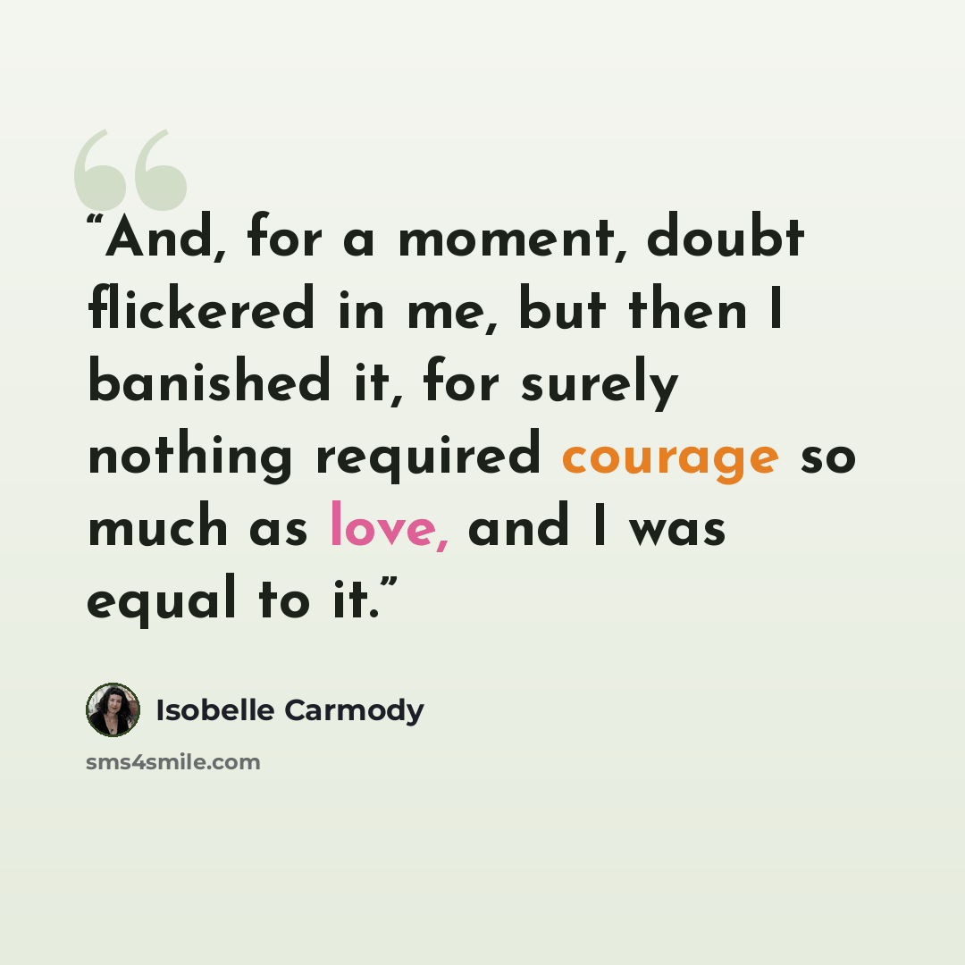 “And, for a moment, doubt flickered in me, but then I banished it, for surely nothing required courage so much as love, and I was equal to it.” quote by Isobelle Carmody