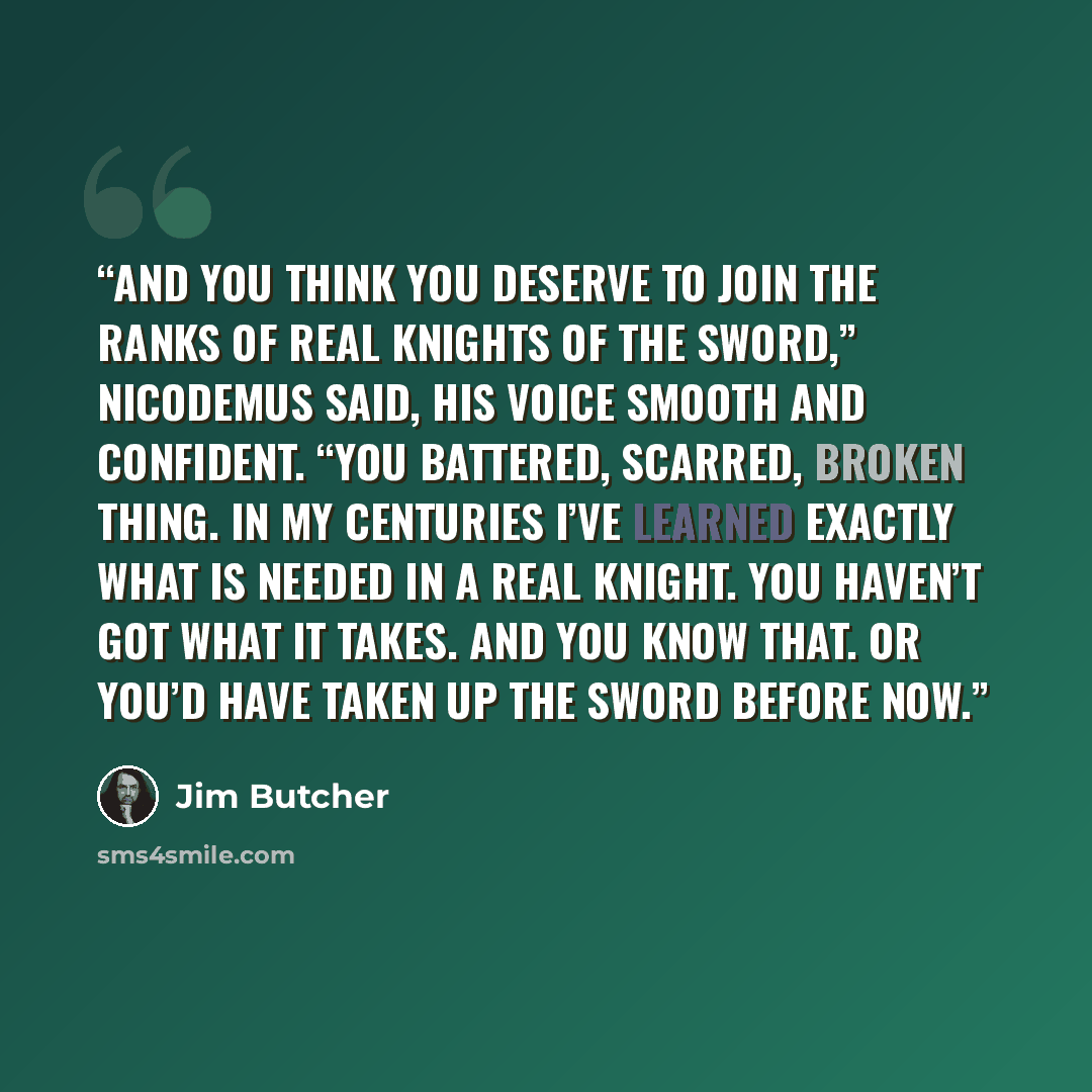 “And you think you deserve to join the ranks of real Knights of the Sword,” Nicodemus said, his voice smooth and confident. “You battered, scarred, broken thing. In my centuries I’ve learned exactly what is needed in a real Knight. You haven’t got what it takes. And you know that. Or you’d have…” quote by Jim Butcher