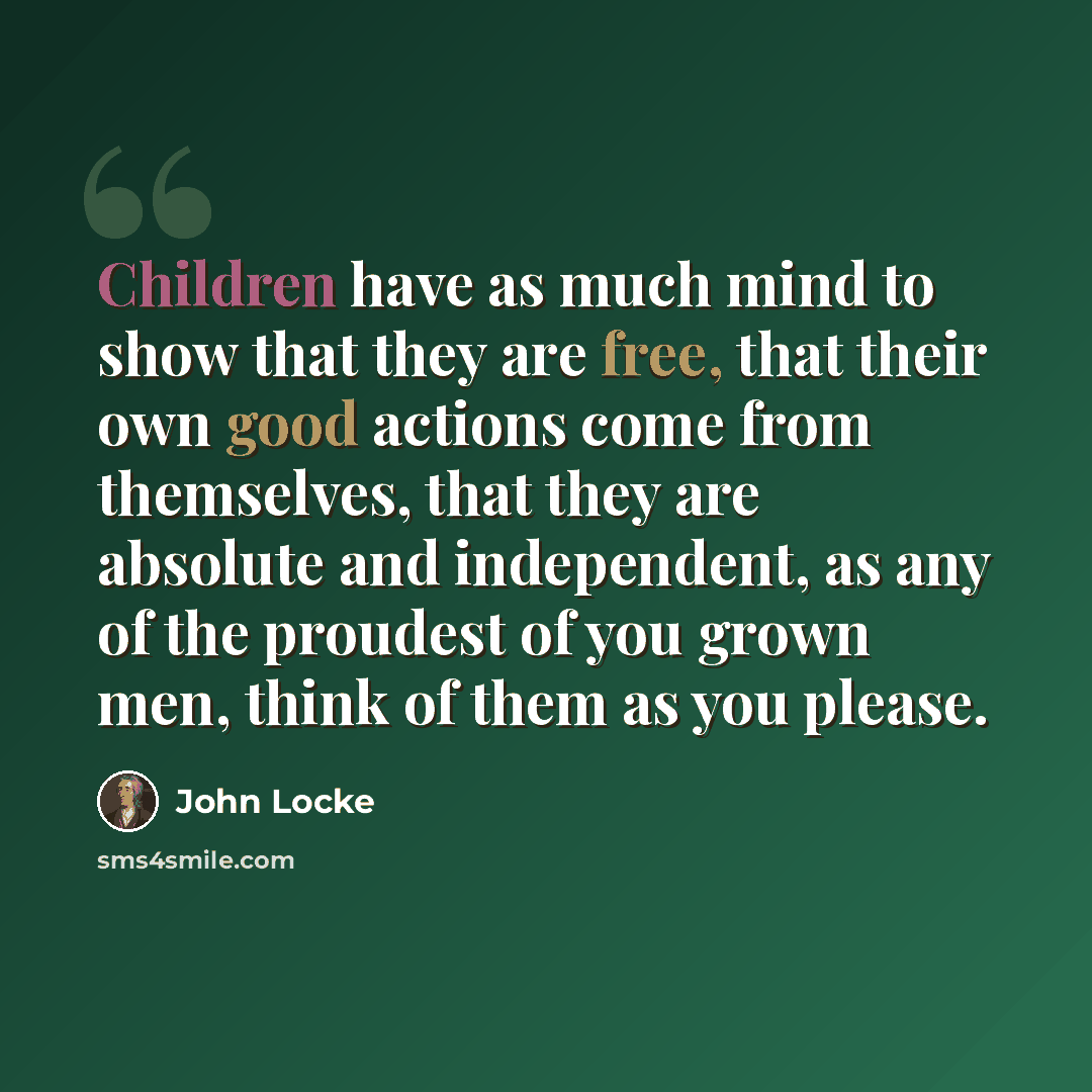 “Children have as much mind to show that they are free, that their own good actions come from themselves, that they are absolute and independent, as any of the proudest of you grown men, think of them as you please.” quote by John Locke