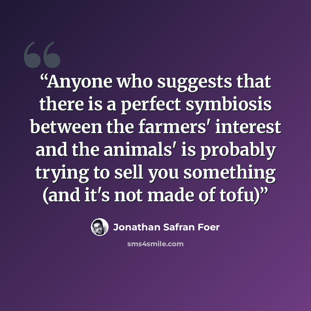 “Anyone who suggests that there is a perfect symbiosis between the farmers' interest and the animals' is probably trying to sell you something (and it's not made of tofu)” quote by Jonathan Safran Foer