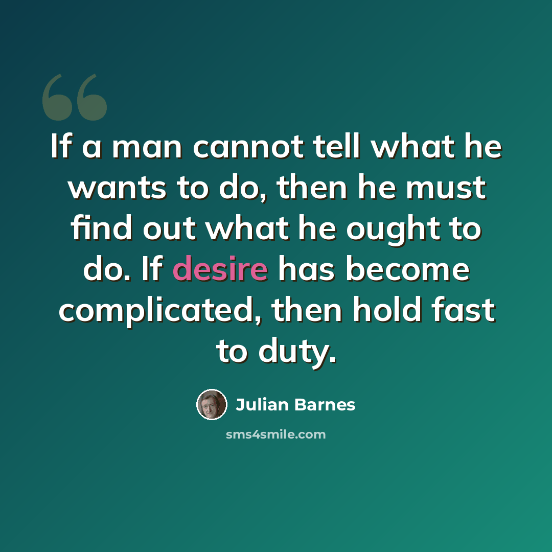“If a man cannot tell what he wants to do, then he must find out what he ought to do. If desire has become complicated, then hold fast to duty.” quote by Julian Barnes