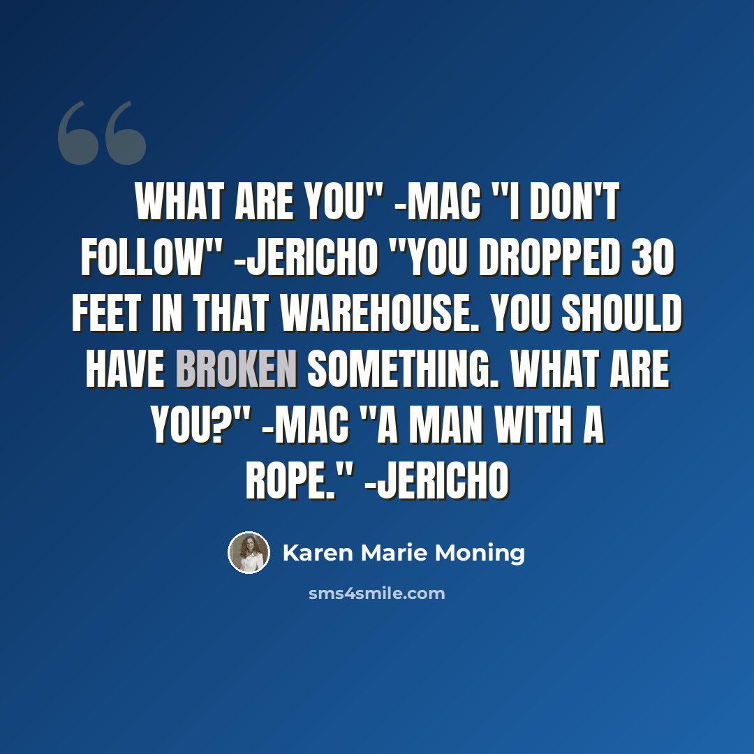 “What are you" -Mac "I don't follow" -Jericho "You dropped 30 feet in that warehouse. You should have broken something. What are you?" -Mac "A man with a rope." -Jericho” quote by Karen Marie Moning