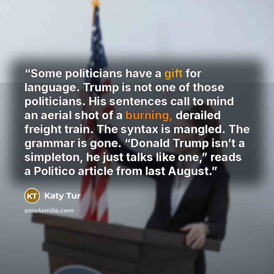 “Some politicians have a gift for language. Trump is not one of those politicians. His sentences call to mind an aerial shot of a burning, derailed freight train. The syntax is mangled. The grammar is gone. “Donald Trump isn’t a simpleton, he just talks like one,” reads a Politico article from last…” quote by Katy Tur