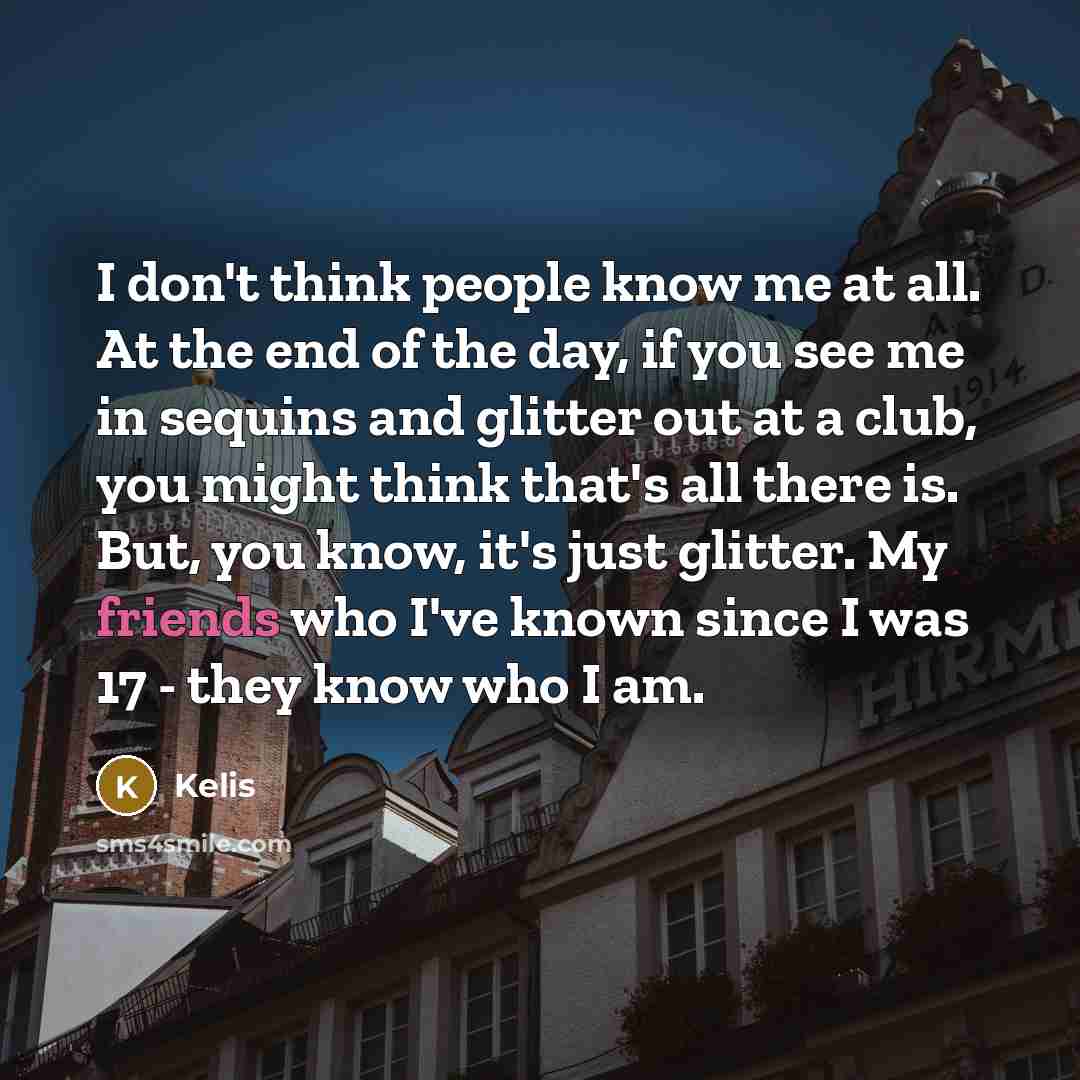 “I don't think people know me at all. At the end of the day, if you see me in sequins and glitter out at a club, you might think that's all there is. But, you know, it's just glitter. My friends who I've known since I was 17 - they know who I am.” quote by Kelis