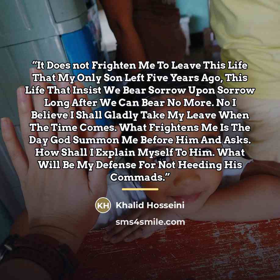 “It Does not Frighten Me To Leave This Life That My Only Son Left Five Years Ago, This Life That Insist We Bear Sorrow Upon Sorrow Long After We Can Bear No More. No I Believe I Shall Gladly Take My Leave When The Time Comes. What Frightens Me Is The Day God Summon Me Before Him And Asks. How Shall…” quote by Khalid Hosseini