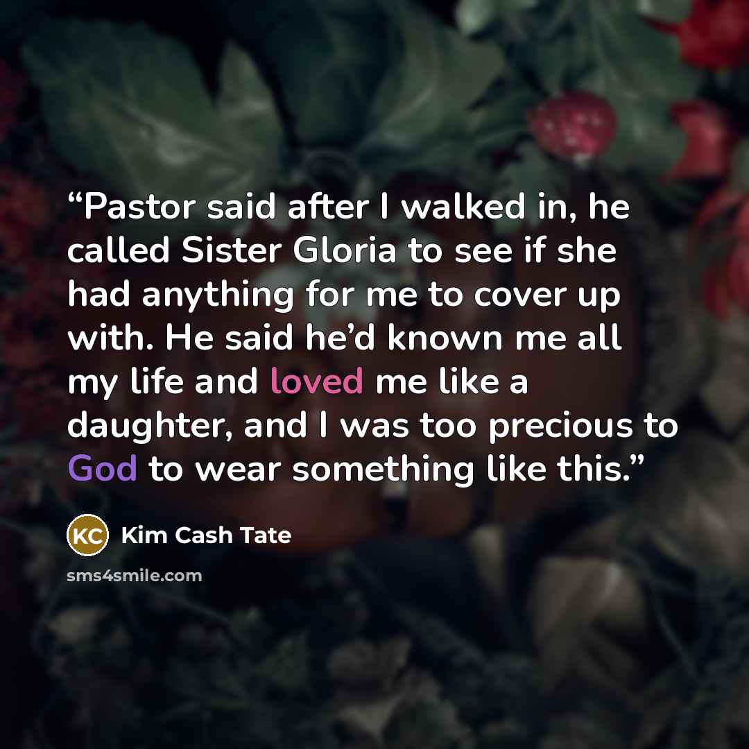 “Pastor said after I walked in, he called Sister Gloria to see if she had anything for me to cover up with. He said he’d known me all my life and loved me like a daughter, and I was too precious to God to wear something like this.” quote by Kim Cash Tate
