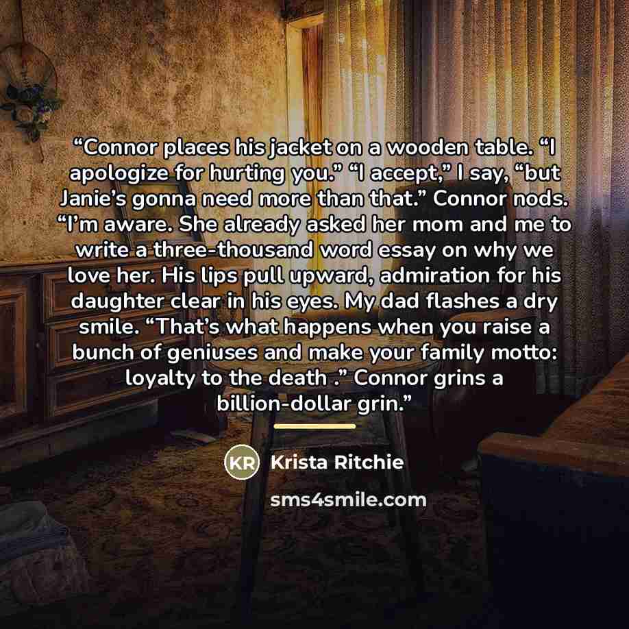 “Connor places his jacket on a wooden table. “I apologize for hurting you.” “I accept,” I say, “but Janie’s gonna need more than that.” Connor nods. “I’m aware. She already asked her mom and me to write a three-thousand word essay on why we love her. His lips pull upward, admiration for his…” quote by Krista Ritchie