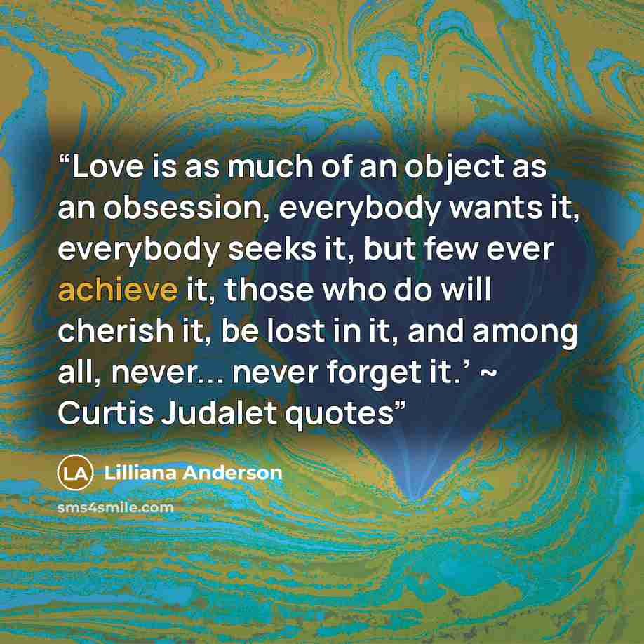 “Love is as much of an object as an obsession, everybody wants it, everybody seeks it, but few ever achieve it, those who do will cherish it, be lost in it, and among all, never... never forget it.’ ~ Curtis Judalet quotes” quote by Lilliana Anderson