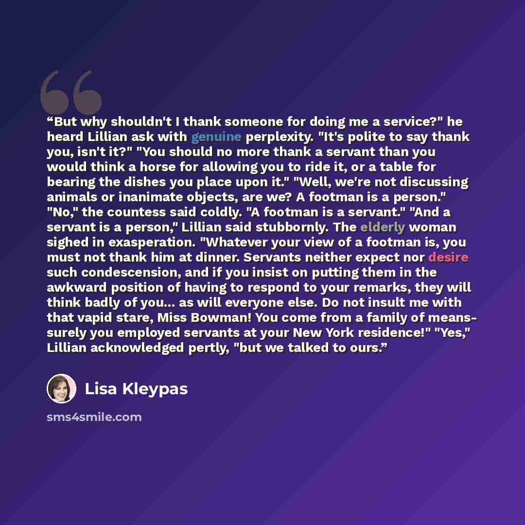 “But why shouldn't I thank someone for doing me a service?" he heard Lillian ask with genuine perplexity. "It's polite to say thank you, isn't it?" "You should no more thank a servant than you would think a horse for allowing you to ride it, or a table for bearing the dishes you place upon it."…” quote by Lisa Kleypas