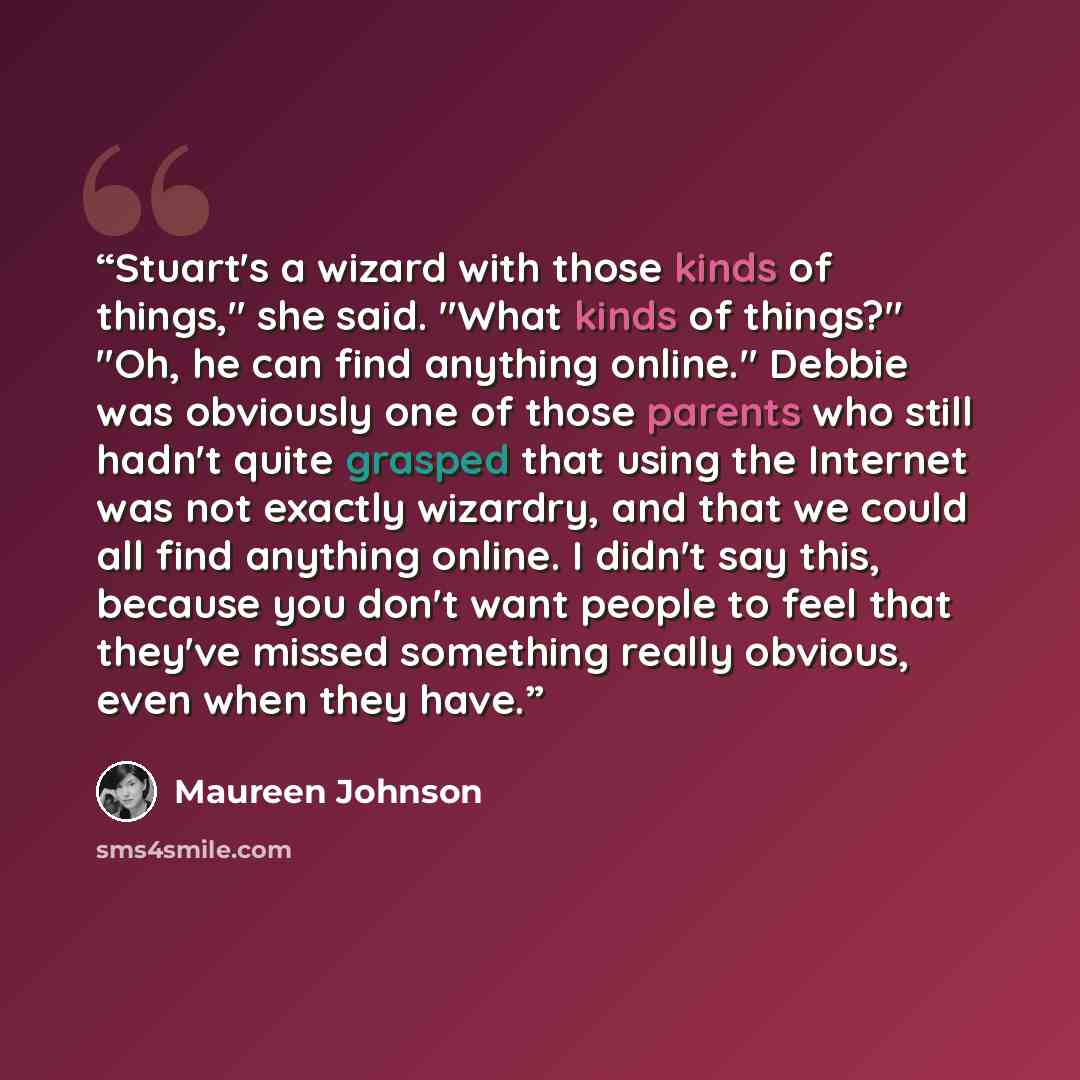 “Stuart's a wizard with those kinds of things," she said. "What kinds of things?" "Oh, he can find anything online." Debbie was obviously one of those parents who still hadn't quite grasped that using the Internet was not exactly wizardry, and that we could all find anything online. I didn't say…” quote by Maureen Johnson