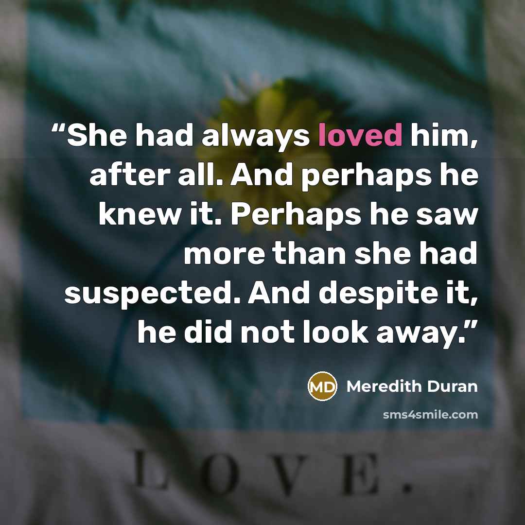 “She had always loved him, after all. And perhaps he knew it. Perhaps he saw more than she had suspected. And despite it, he did not look away.” quote by Meredith Duran