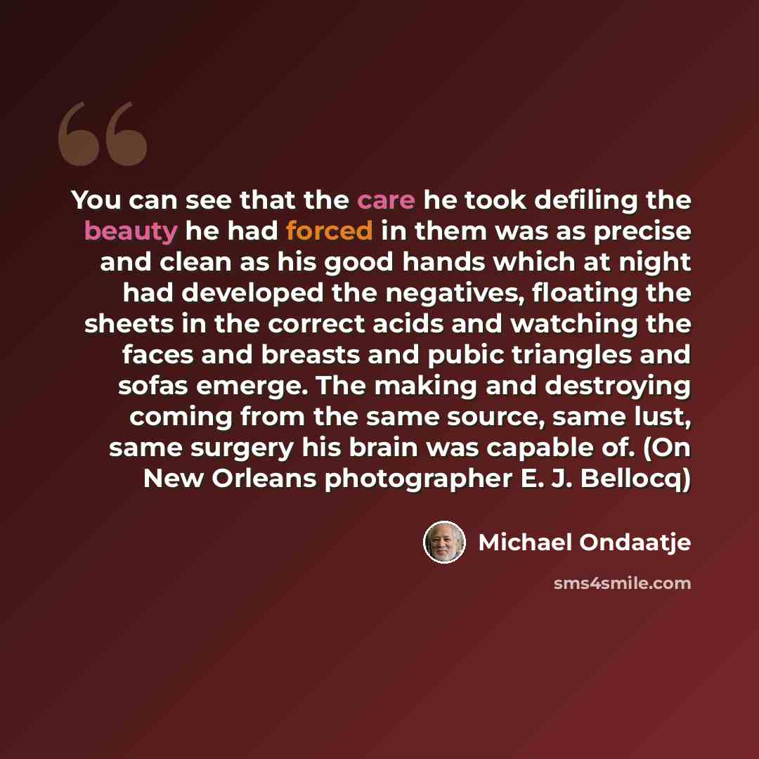 “You can see that the care he took defiling the beauty he had forced in them was as precise and clean as his good hands which at night had developed the negatives, floating the sheets in the correct acids and watching the faces and breasts and pubic triangles and sofas emerge. The making and…” quote by Michael Ondaatje