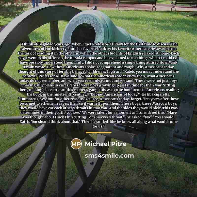 “I think of Baghdad years ago, when I met Professor Al-Rawi for the first time to discuss The Adventures of Huckleberry Finn, his favorite book by his favorite American. He awarded me the task of reading it in the off-term, when the other students of English relaxed at home. Each day, I went to his…” quote by Michael Pitre