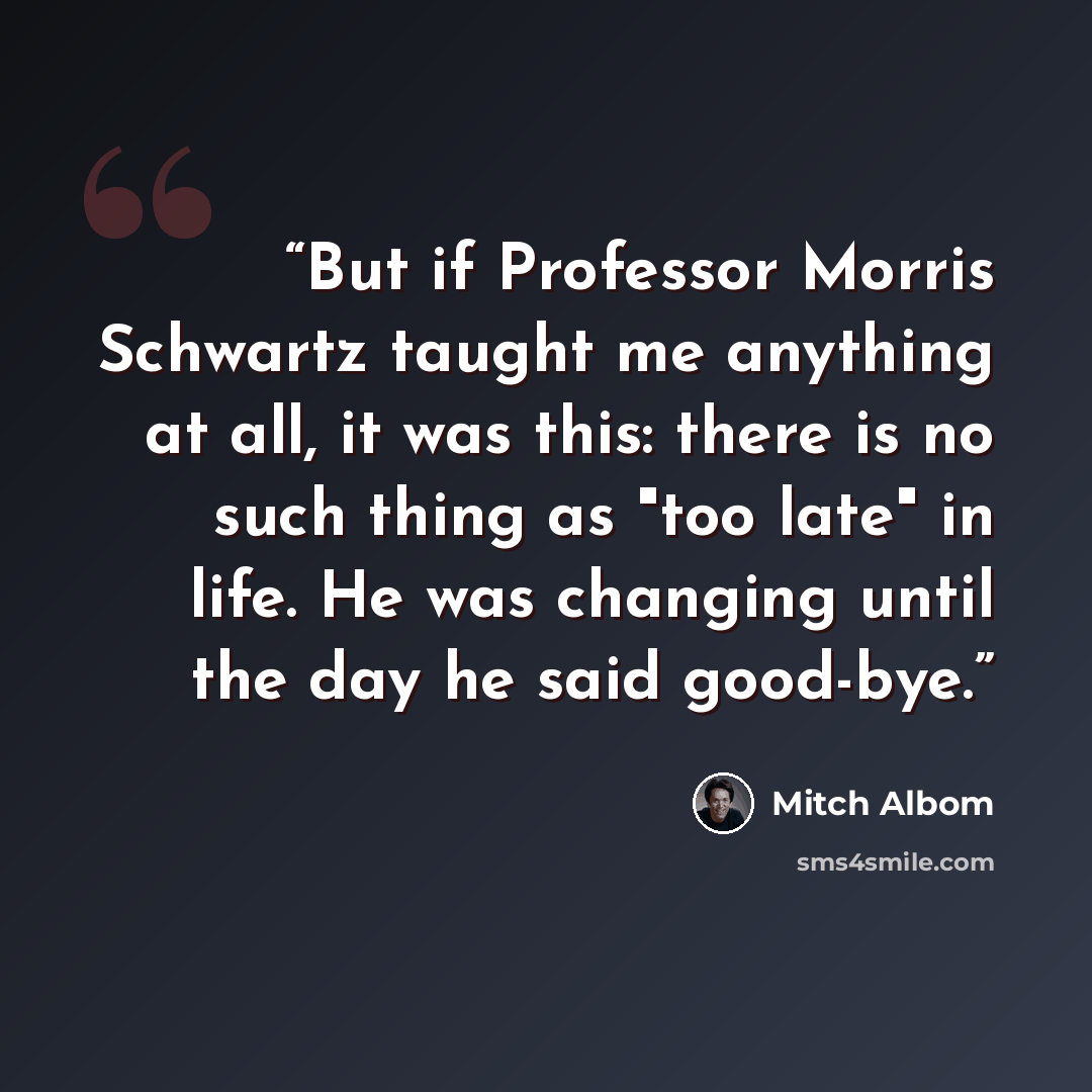“But if Professor Morris Schwartz taught me anything at all, it was this: there is no such thing as "too late" in life. He was changing until the day he said good-bye.” quote by Mitch Albom