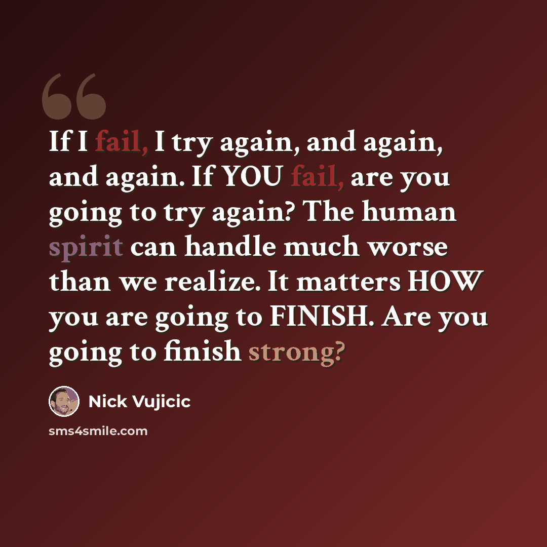 “If I fail, I try again, and again, and again. If YOU fail, are you going to try again? The human spirit can handle much worse than we realize. It matters HOW you are going to FINISH. Are you going to finish strong?” quote by Nick Vujicic