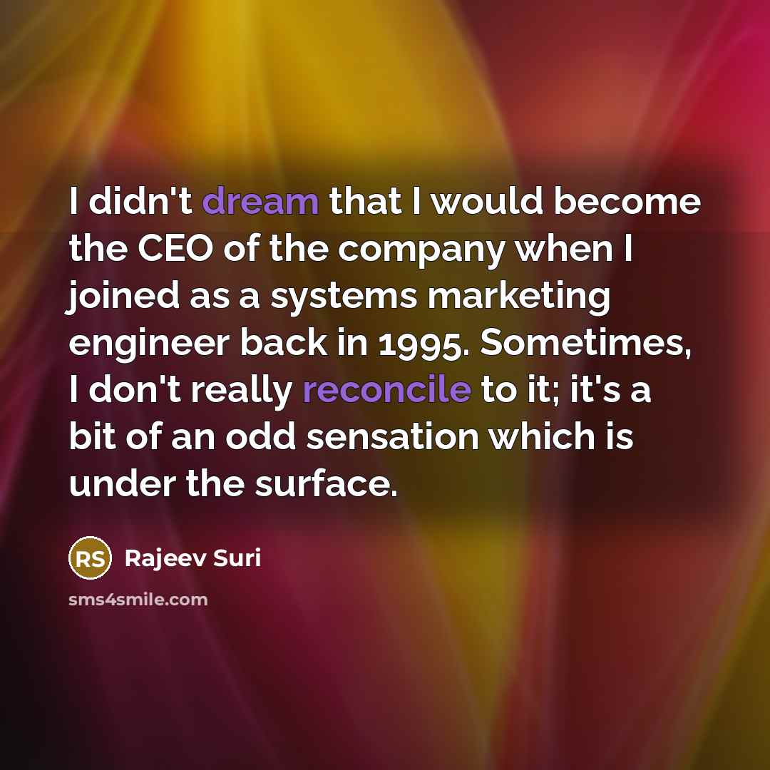“I didn't dream that I would become the CEO of the company when I joined as a systems marketing engineer back in 1995. Sometimes, I don't really reconcile to it; it's a bit of an odd sensation which is under the surface.” quote by Rajeev Suri
