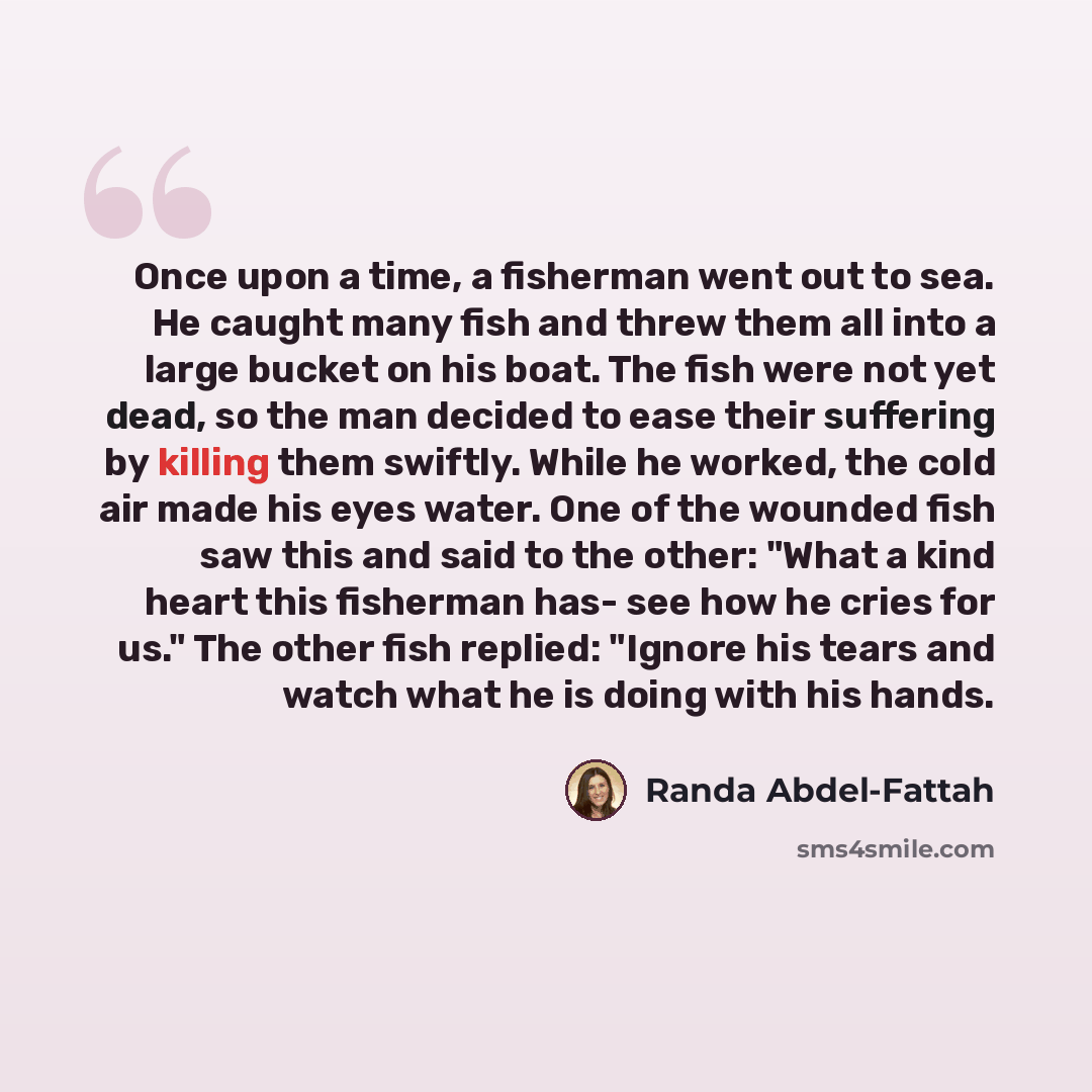 “Once upon a time, a fisherman went out to sea. He caught many fish and threw them all into a large bucket on his boat. The fish were not yet dead, so the man decided to ease their suffering by killing them swiftly. While he worked, the cold air made his eyes water. One of the wounded fish saw this…” quote by Randa Abdel-Fattah