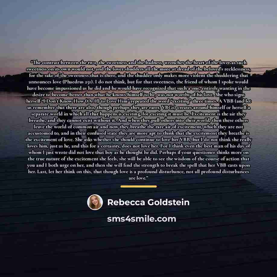 “The contrast between the two, the sweetness and the badness, wrenches the heart of the lover as such sweetness on its own would not, and the lover shudders all the more at dread of the beloved’s recklessness, for the sake of the sweetness that is there, and the shudder only makes more violent the…” quote by Rebecca Goldstein