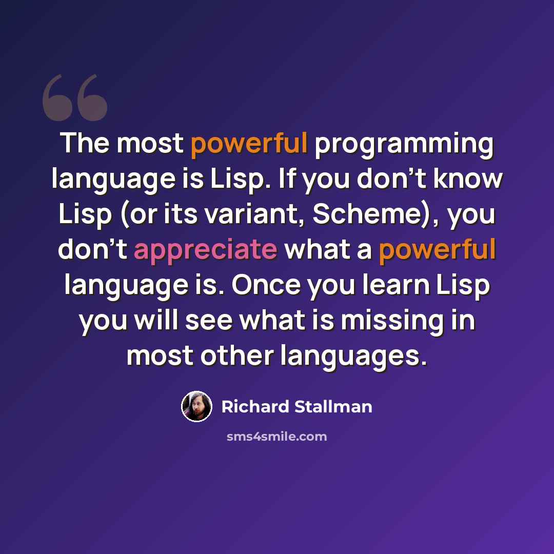 “The most powerful programming language is Lisp. If you don't know Lisp (or its variant, Scheme), you don't appreciate what a powerful language is. Once you learn Lisp you will see what is missing in most other languages.” quote by Richard Stallman