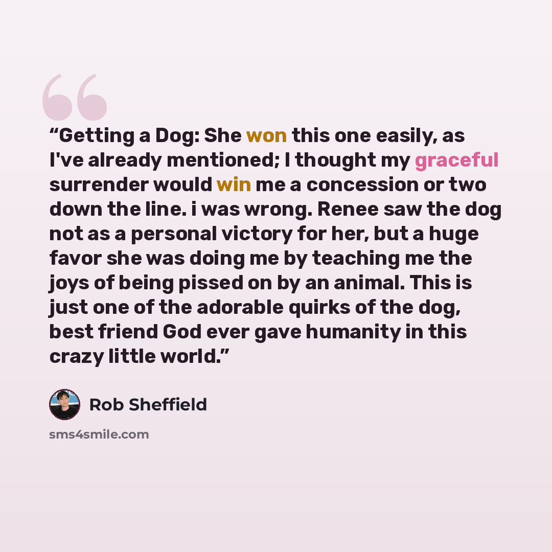 “Getting a Dog: She won this one easily, as I've already mentioned; I thought my graceful surrender would win me a concession or two down the line. i was wrong. Renee saw the dog not as a personal victory for her, but a huge favor she was doing me by teaching me the joys of being pissed on by an…” quote by Rob Sheffield