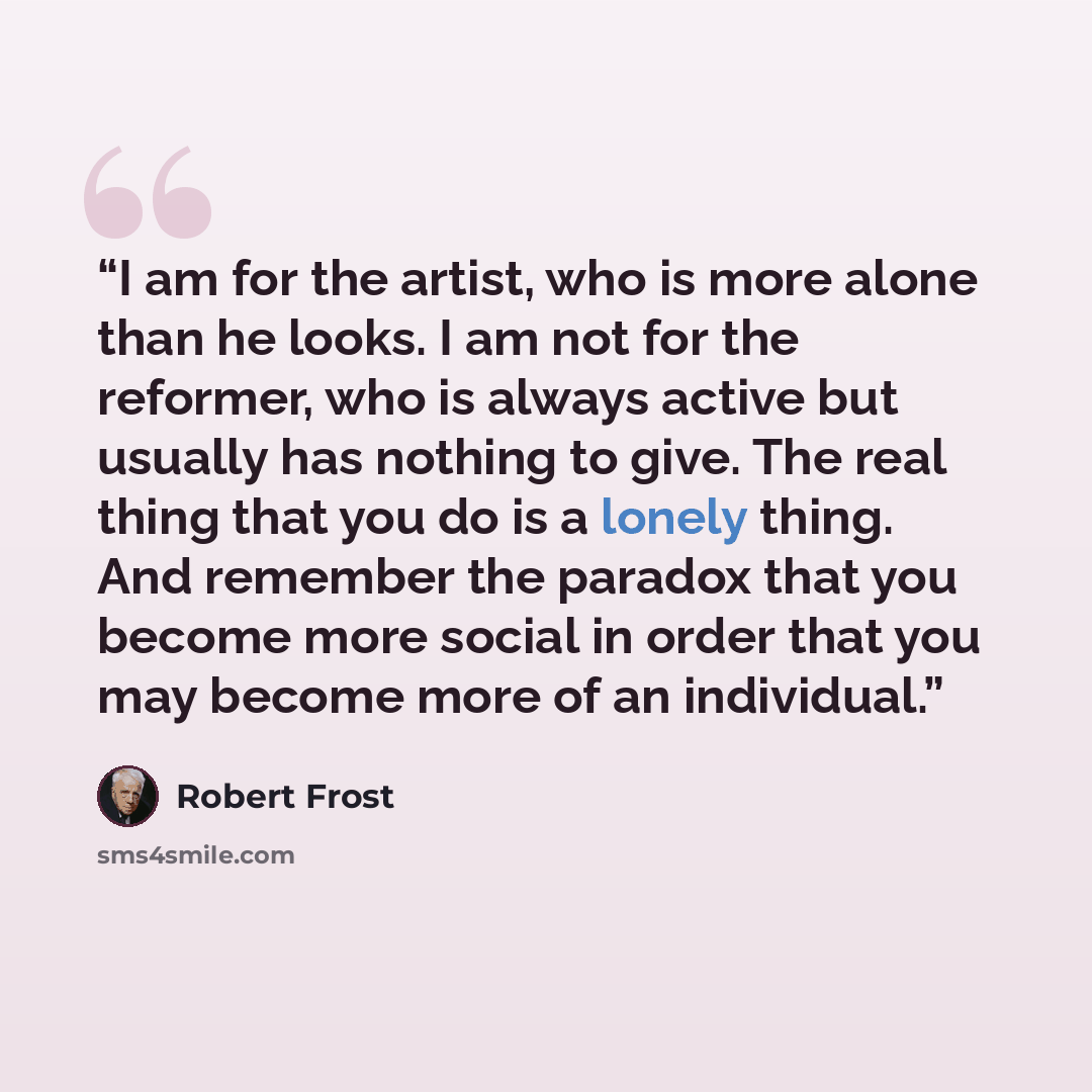 “I am for the artist, who is more alone than he looks. I am not for the reformer, who is always active but usually has nothing to give. The real thing that you do is a lonely thing. And remember the paradox that you become more social in order that you may become more of an individual.” quote by Robert Frost
