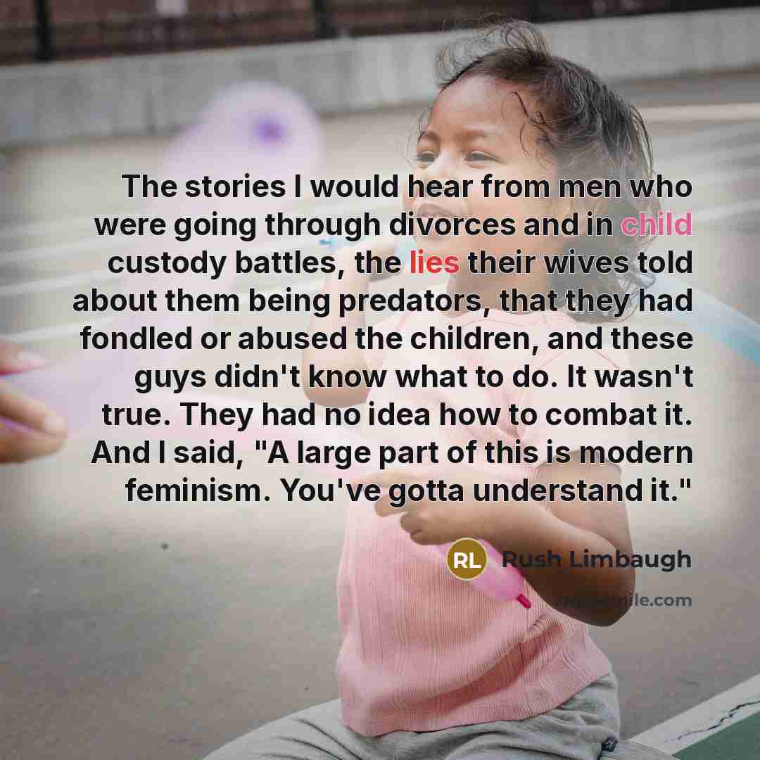 “The stories I would hear from men who were going through divorces and in child custody battles, the lies their wives told about them being predators, that they had fondled or abused the children, and these guys didn't know what to do. It wasn't true. They had no idea how to combat it. And I said…” quote by Rush Limbaugh