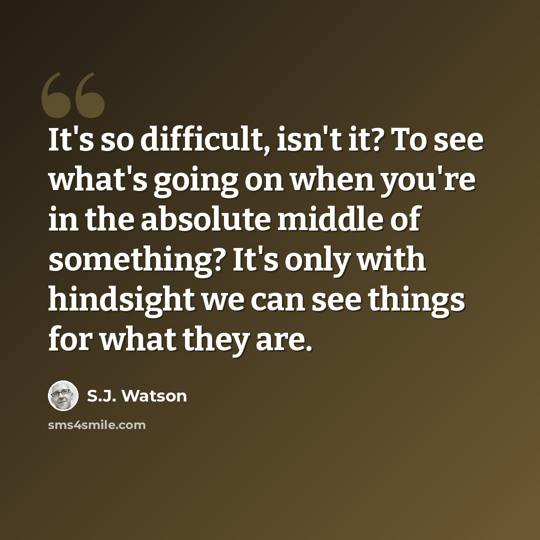 “It's so difficult, isn't it? To see what's going on when you're in the absolute middle of something? It's only with hindsight we can see things for what they are.” quote by S.J. Watson
