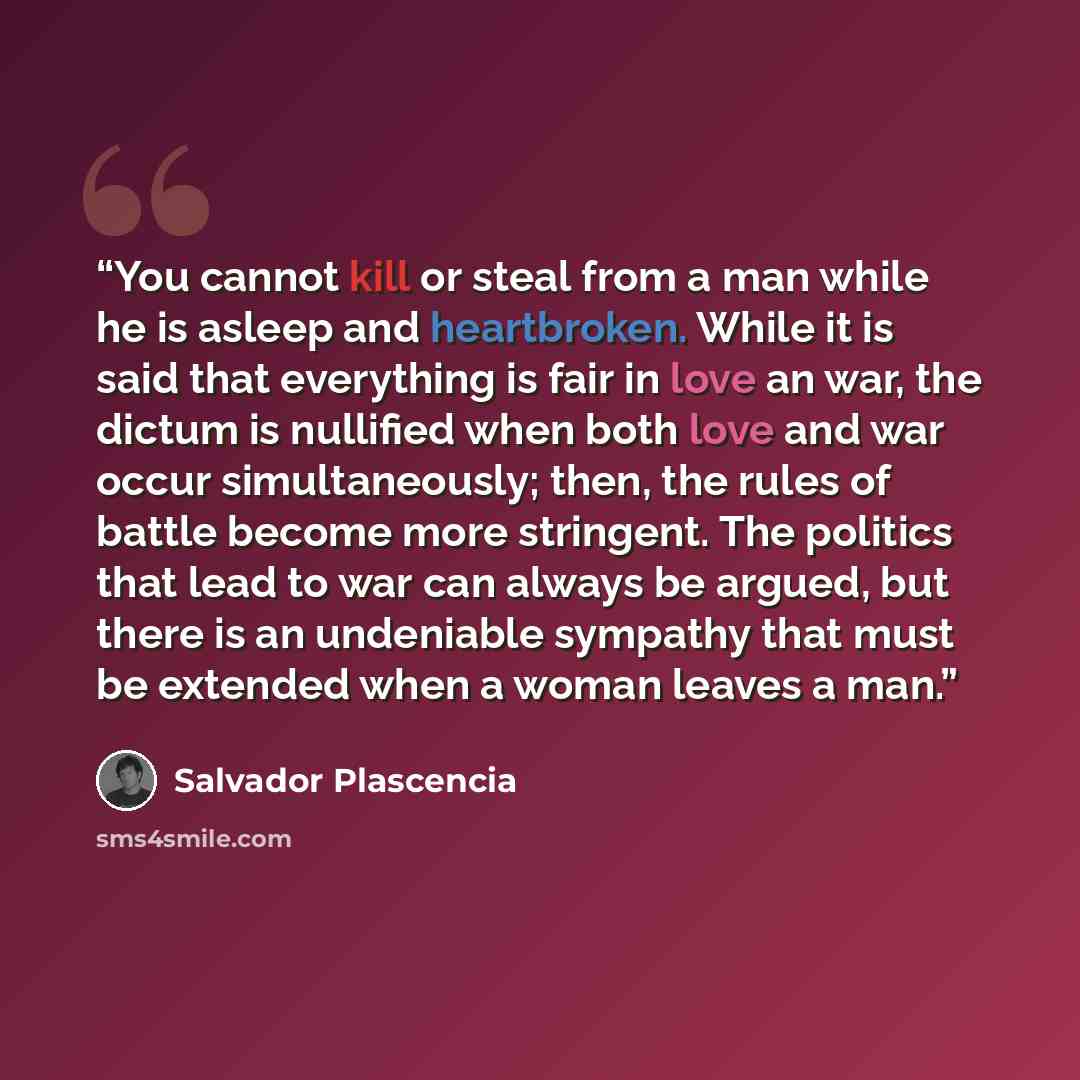 “You cannot kill or steal from a man while he is asleep and heartbroken. While it is said that everything is fair in love an war, the dictum is nullified when both love and war occur simultaneously; then, the rules of battle become more stringent. The politics that lead to war can always be argued…” quote by Salvador Plascencia