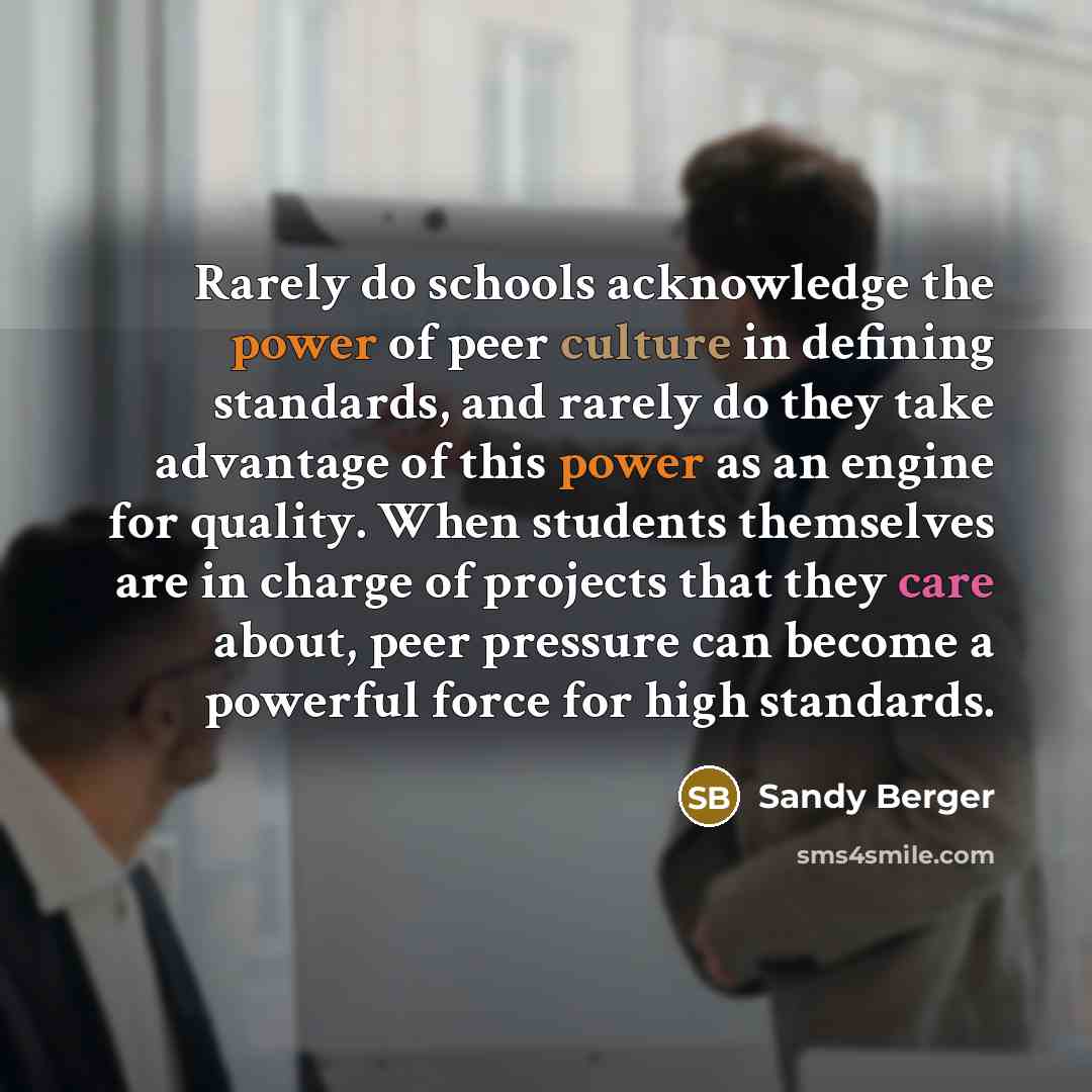 “Rarely do schools acknowledge the power of peer culture in defining standards, and rarely do they take advantage of this power as an engine for quality. When students themselves are in charge of projects that they care about, peer pressure can become a powerful force for high standards.” quote by Sandy Berger