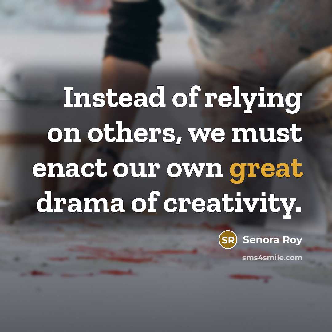 “Instead of relying on others, we must enact our own great drama of creativity.” quote by Senora Roy