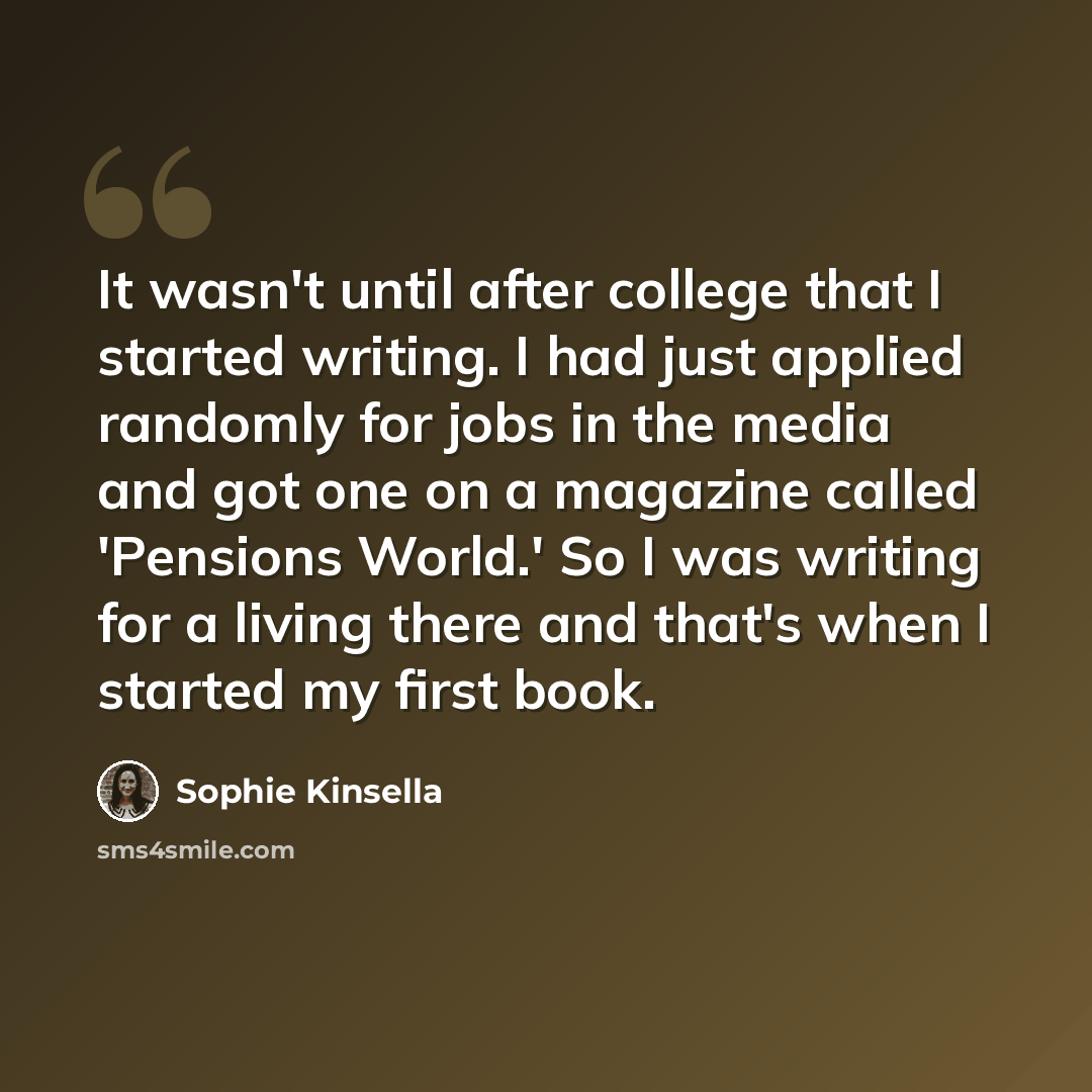 “It wasn't until after college that I started writing. I had just applied randomly for jobs in the media and got one on a magazine called 'Pensions World.' So I was writing for a living there and that's when I started my first book.” quote by Sophie Kinsella