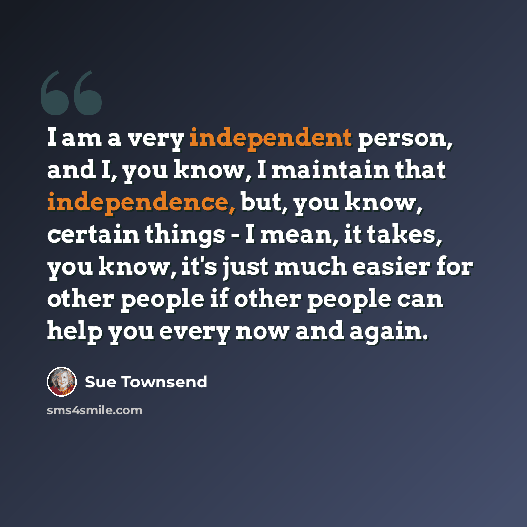 “I am a very independent person, and I, you know, I maintain that independence, but, you know, certain things - I mean, it takes, you know, it's just much easier for other people if other people can help you every now and again.” quote by Sue Townsend