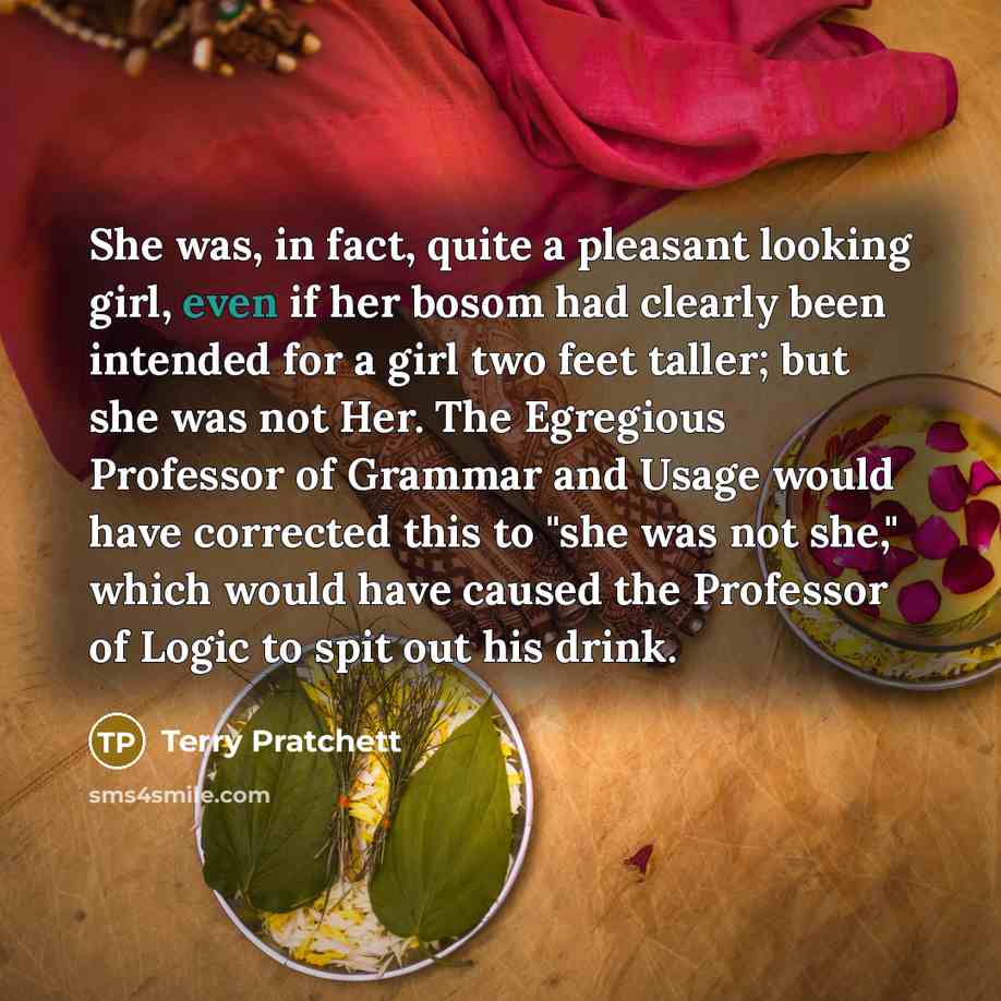 “She was, in fact, quite a pleasant looking girl, even if her bosom had clearly been intended for a girl two feet taller; but she was not Her. The Egregious Professor of Grammar and Usage would have corrected this to "she was not she," which would have caused the Professor of Logic to spit out his…” quote by Terry Pratchett