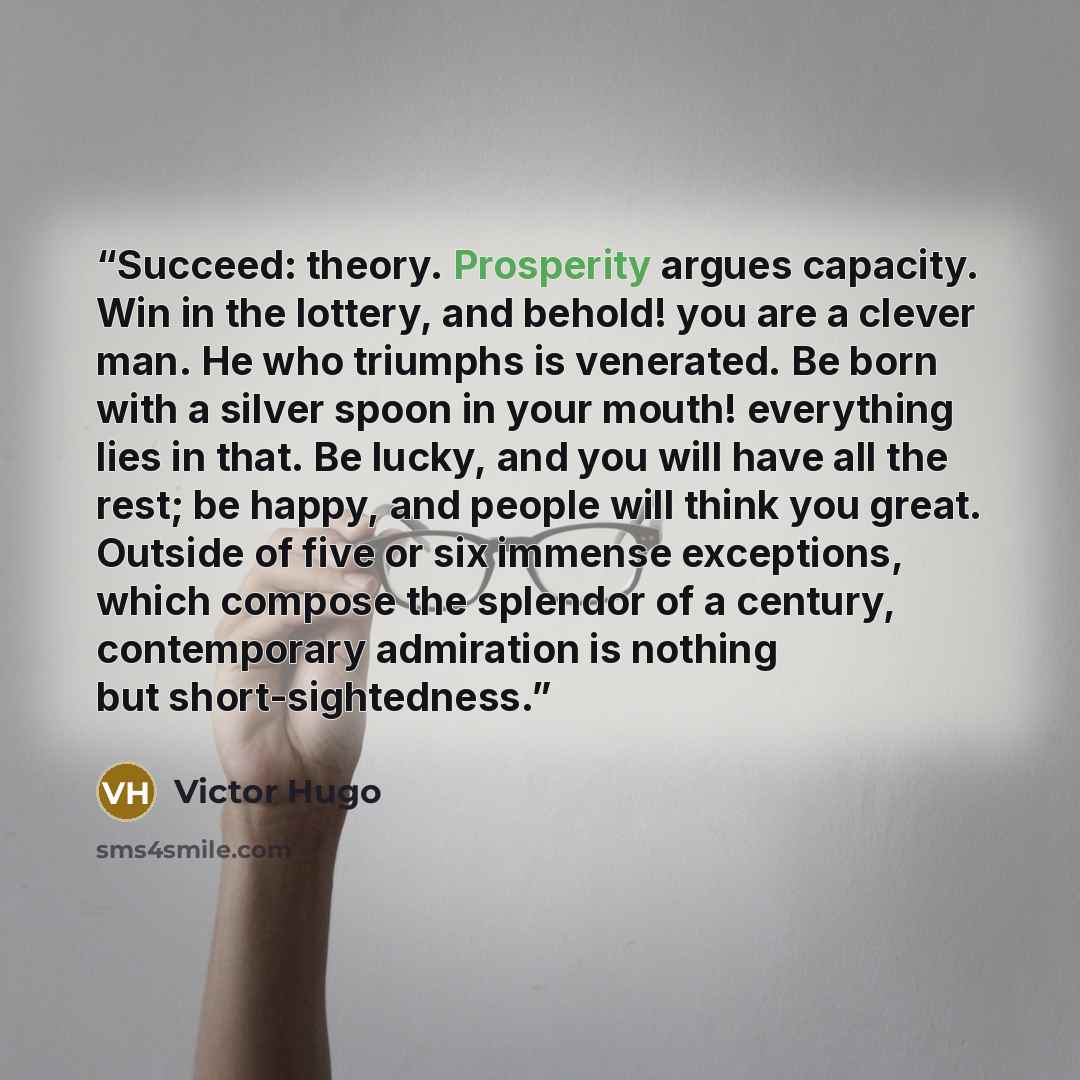 “Succeed: theory. Prosperity argues capacity. Win in the lottery, and behold! you are a clever man. He who triumphs is venerated. Be born with a silver spoon in your mouth! everything lies in that. Be lucky, and you will have all the rest; be happy, and people will think you great. Outside of five…” quote by Victor Hugo