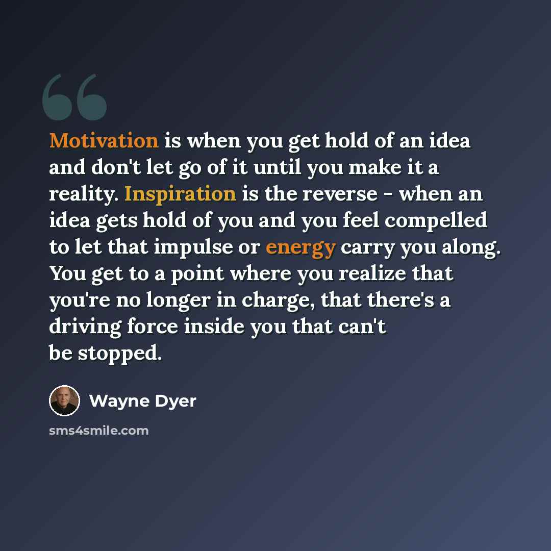 “Motivation is when you get hold of an idea and don't let go of it until you make it a reality. Inspiration is the reverse - when an idea gets hold of you and you feel compelled to let that impulse or energy carry you along. You get to a point where you realize that you're no longer in charge, that…” quote by Wayne Dyer