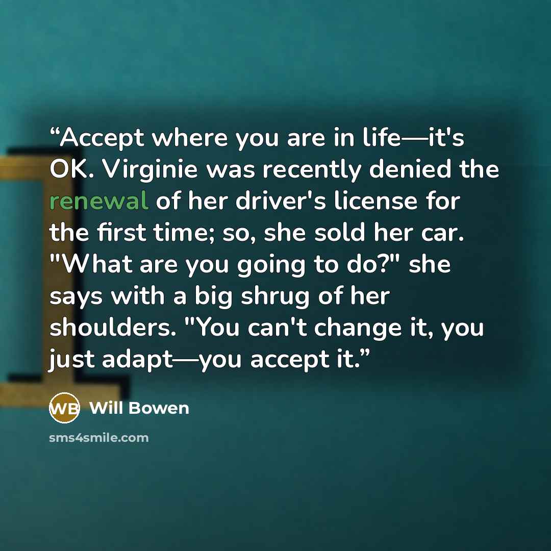 “Accept where you are in life—it's OK. Virginie was recently denied the renewal of her driver's license for the first time; so, she sold her car. "What are you going to do?" she says with a big shrug of her shoulders. "You can't change it, you just adapt—you accept it.” quote by Will Bowen