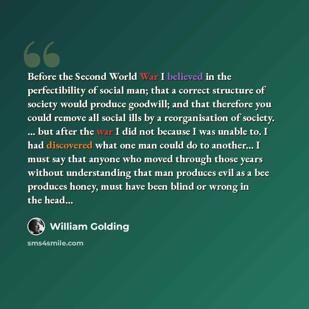 “Before the Second World War I believed in the perfectibility of social man; that a correct structure of society would produce goodwill; and that therefore you could remove all social ills by a reorganisation of society. … but after the war I did not because I was unable to. I had discovered what…” quote by William Golding