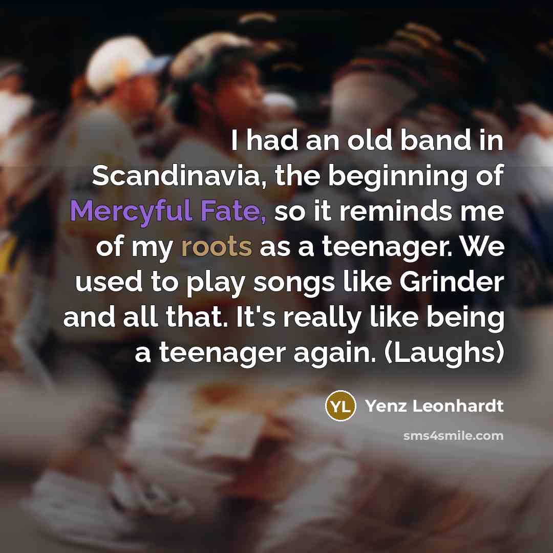 “I had an old band in Scandinavia, the beginning of Mercyful Fate, so it reminds me of my roots as a teenager. We used to play songs like Grinder and all that. It's really like being a teenager again. (Laughs)” quote by Yenz Leonhardt