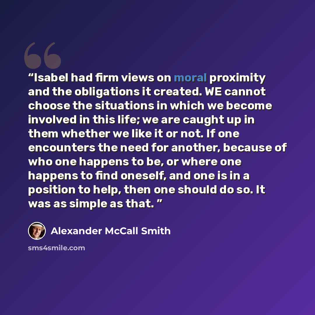 “Isabel had firm views on moral proximity and the obligations it created. WE cannot choose the situations in which we become involved in this life; we are caught up in them whether we like it or not. If one encounters the need for another, because of who one happens to be, or where one happens to…” quote by Alexander McCall Smith