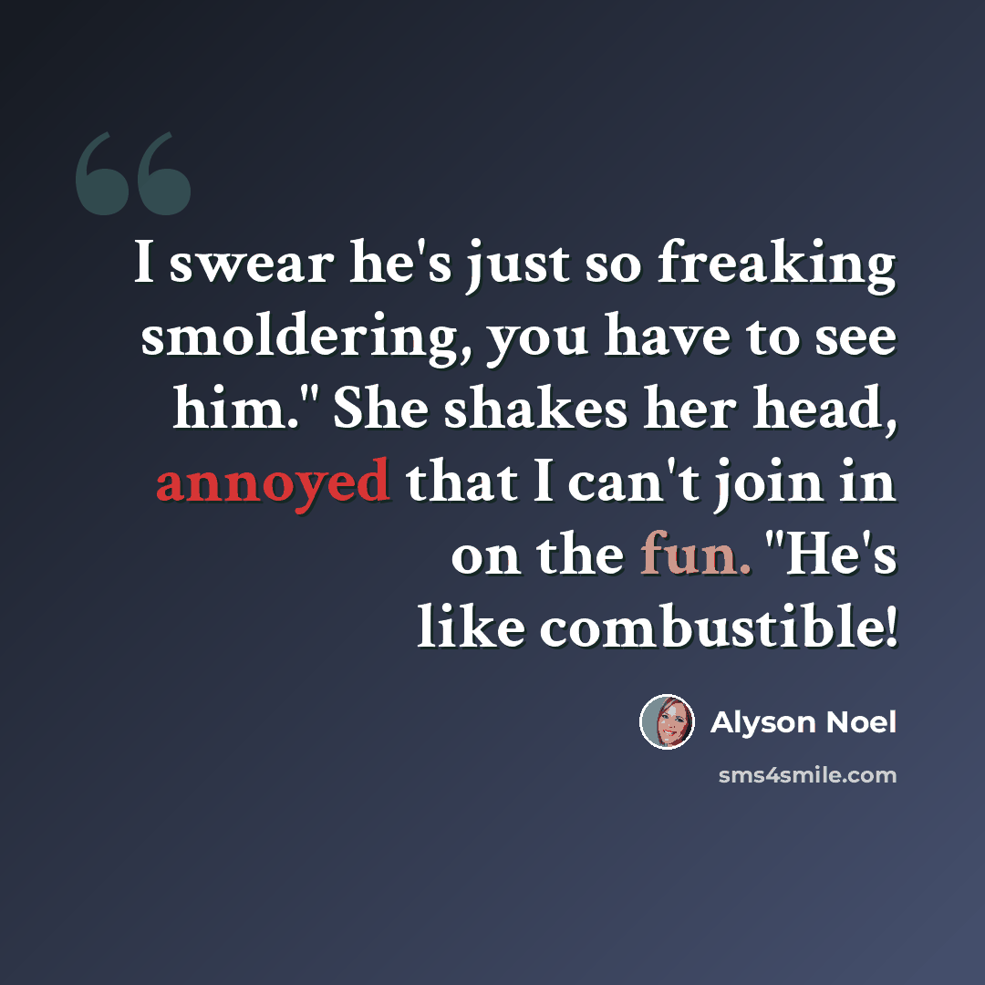 “I swear he's just so freaking smoldering, you have to see him." She shakes her head, annoyed that I can't join in on the fun. "He's like combustible!” quote by Alyson Noel