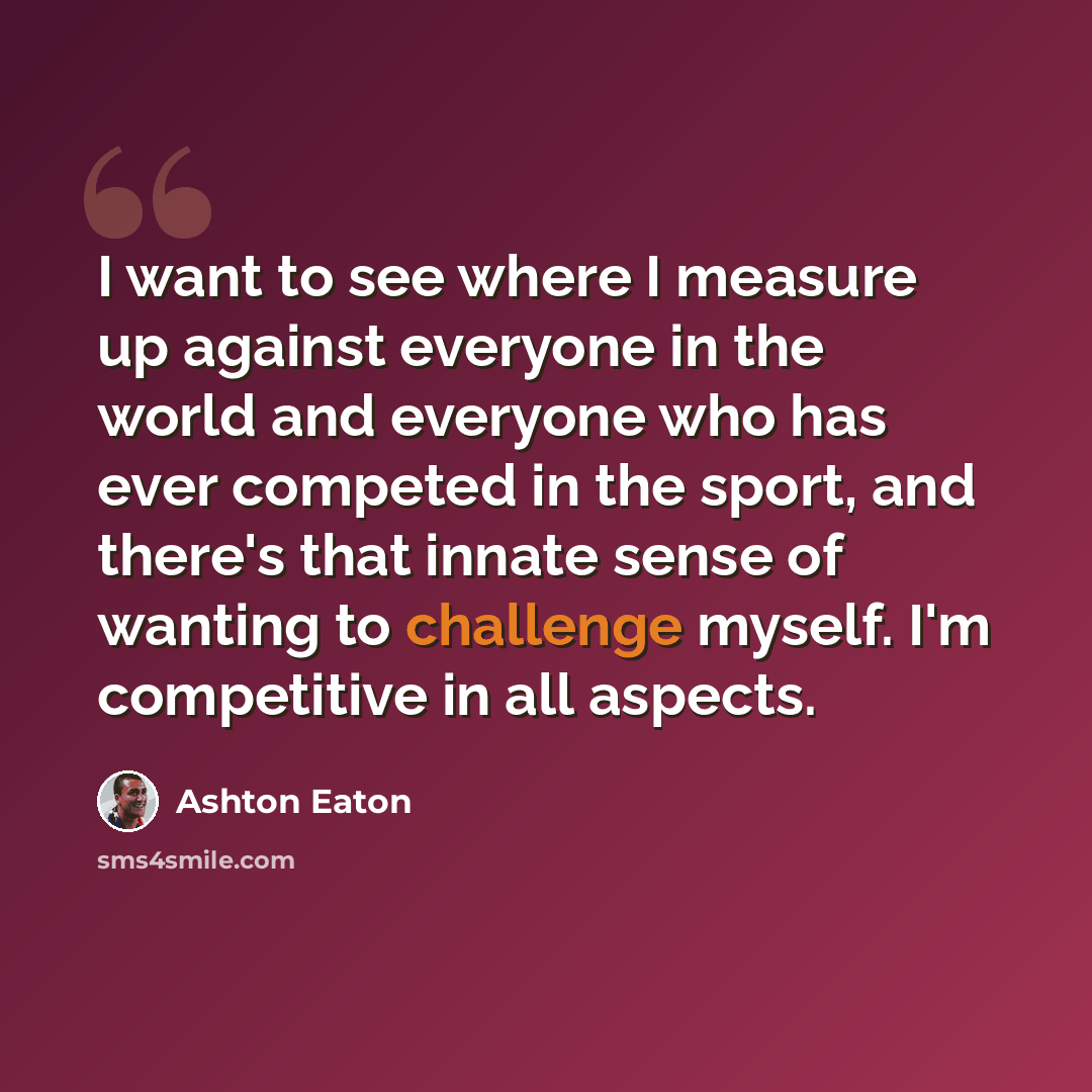 “I want to see where I measure up against everyone in the world and everyone who has ever competed in the sport, and there's that innate sense of wanting to challenge myself. I'm competitive in all aspects.” quote by Ashton Eaton