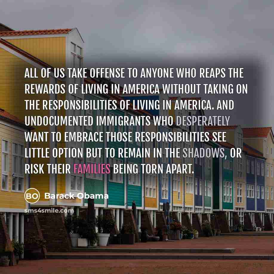 “All of us take offense to anyone who reaps the rewards of living in America without taking on the responsibilities of living in America. And undocumented immigrants who desperately want to embrace those responsibilities see little option but to remain in the shadows, or risk their families being…” quote by Barack Obama