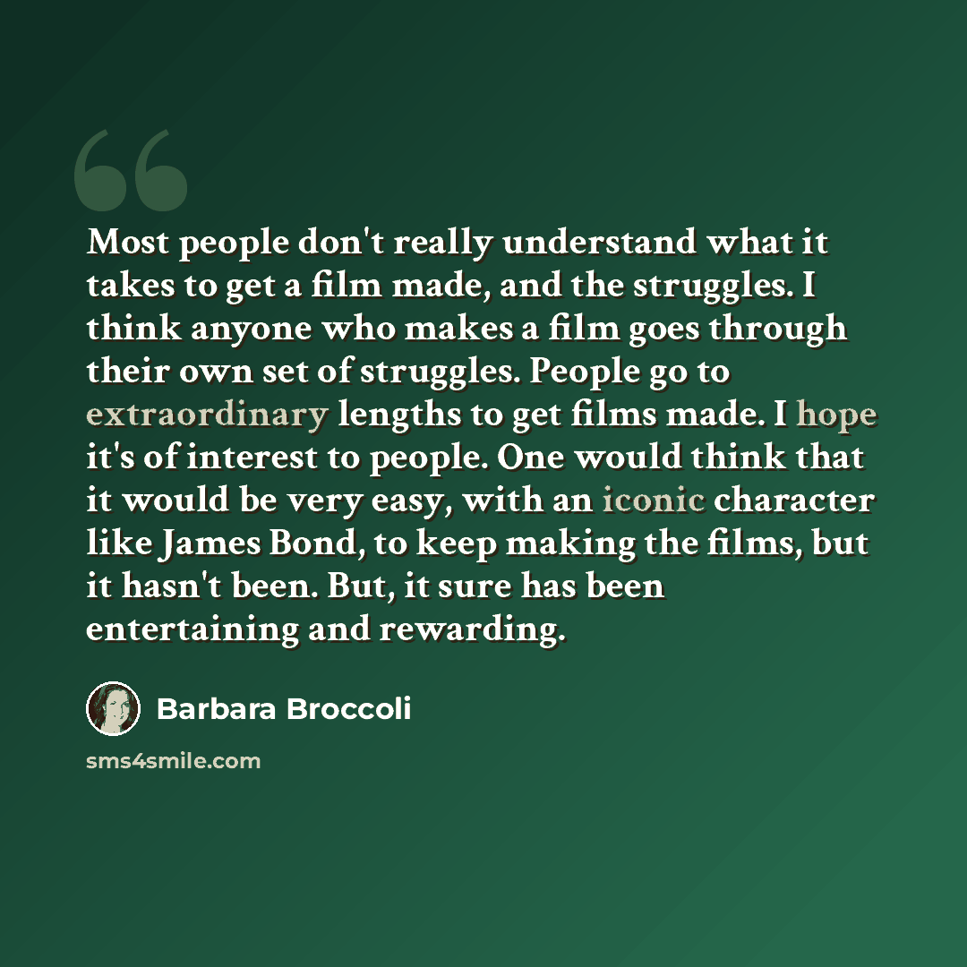 “Most people don't really understand what it takes to get a film made, and the struggles. I think anyone who makes a film goes through their own set of struggles. People go to extraordinary lengths to get films made. I hope it's of interest to people. One would think that it would be very easy…” quote by Barbara Broccoli