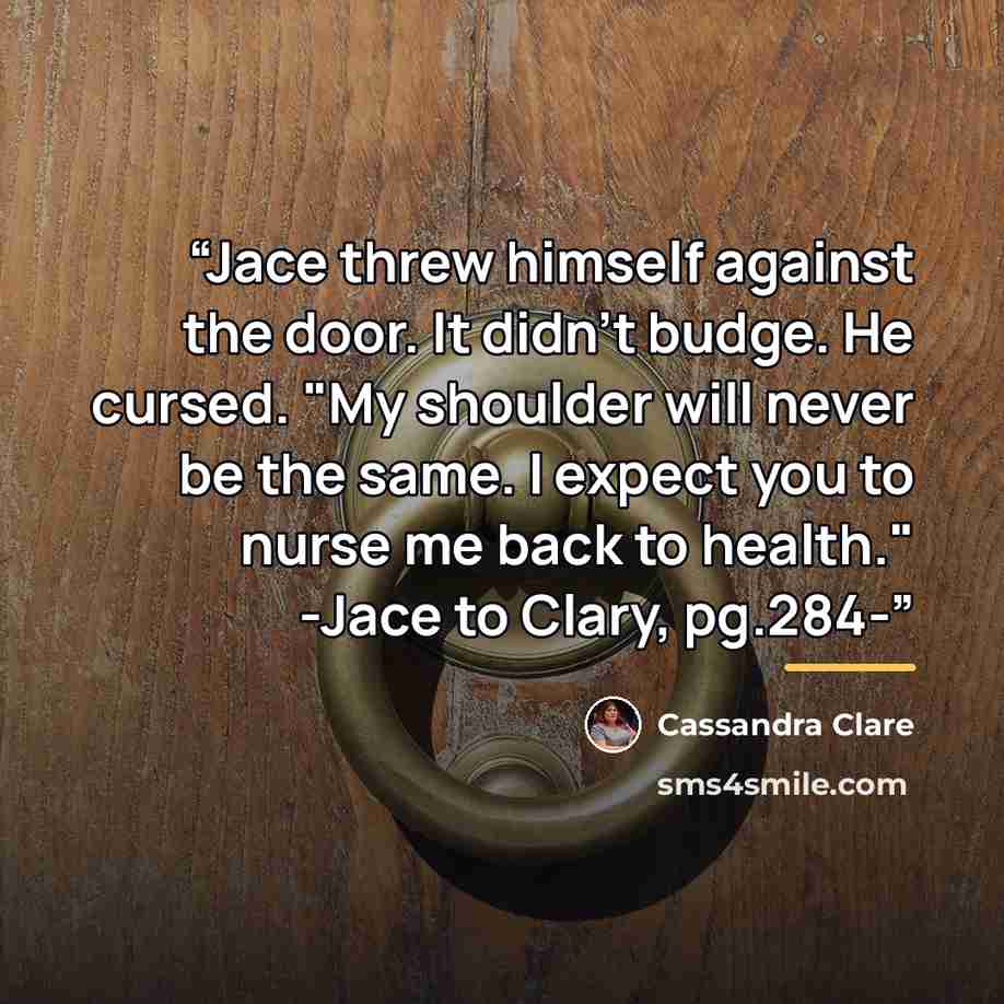 “Jace threw himself against the door. It didn't budge. He cursed. "My shoulder will never be the same. I expect you to nurse me back to health." -Jace to Clary, pg.284-” quote by Cassandra Clare