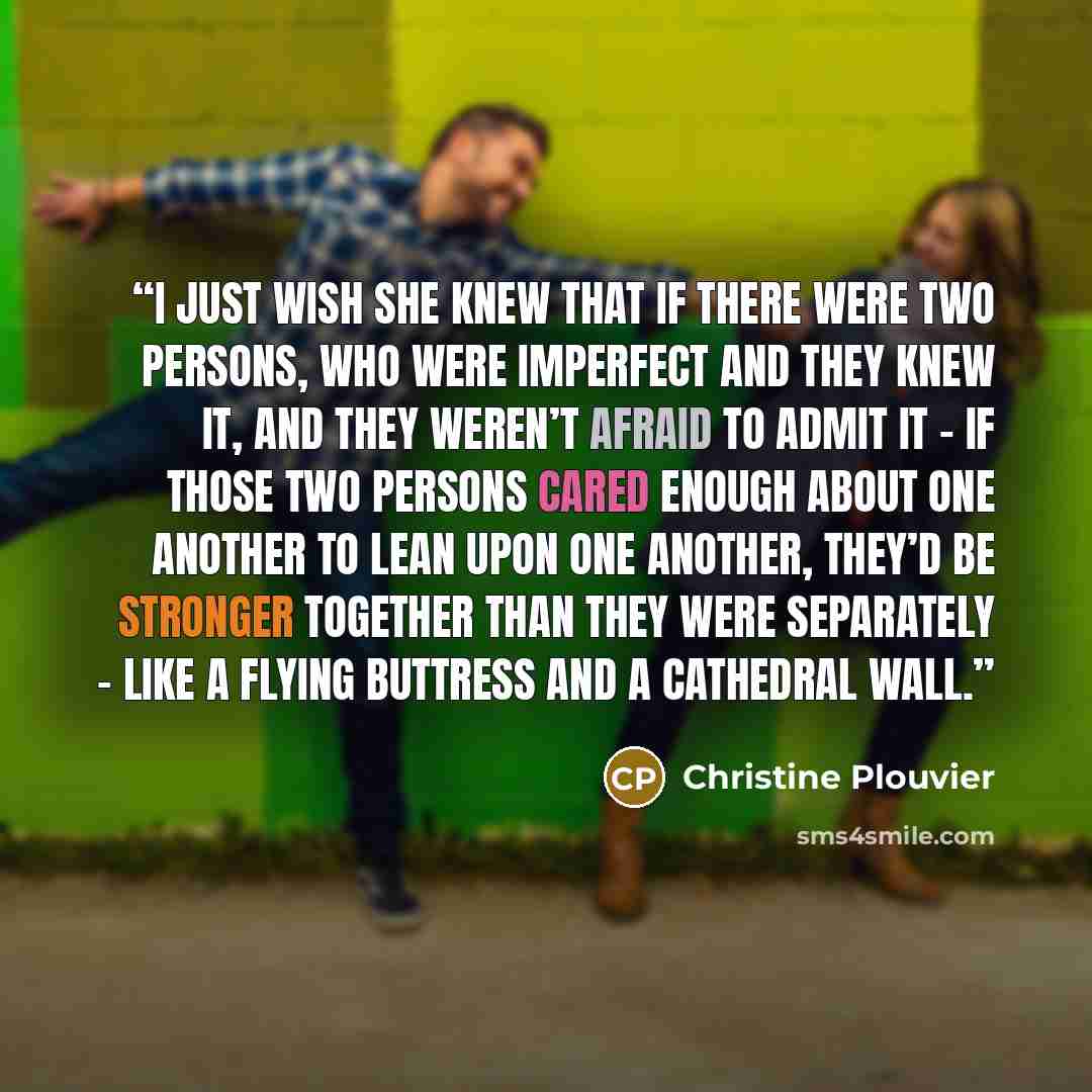 “I just wish she knew that if there were two persons, who were imperfect and they knew it, and they weren’t afraid to admit it – if those two persons cared enough about one another to lean upon one another, they’d be stronger together than they were separately – like a flying buttress and a…” quote by Christine Plouvier