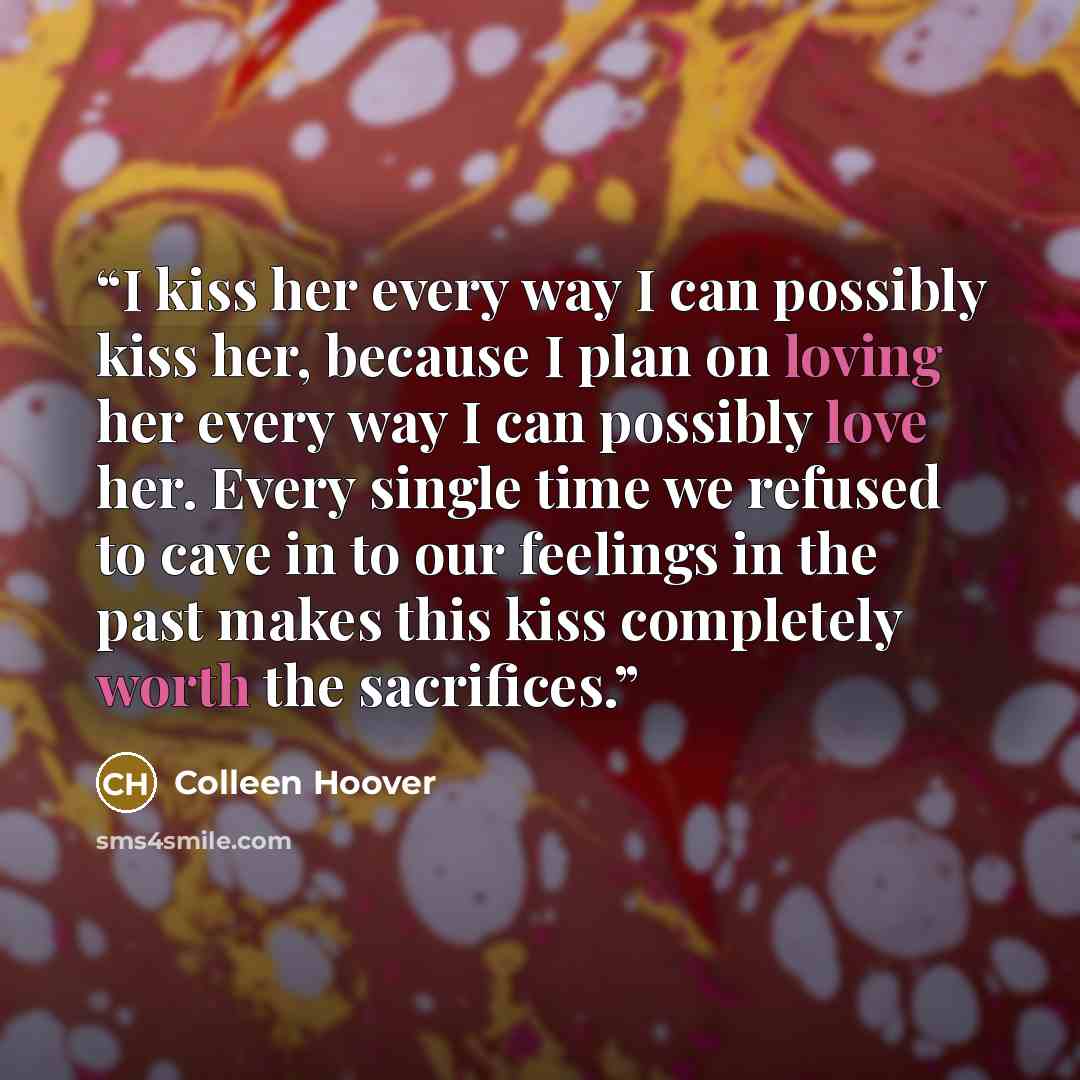 “I kiss her every way I can possibly kiss her, because I plan on loving her every way I can possibly love her. Every single time we refused to cave in to our feelings in the past makes this kiss completely worth the sacrifices.” quote by Colleen Hoover